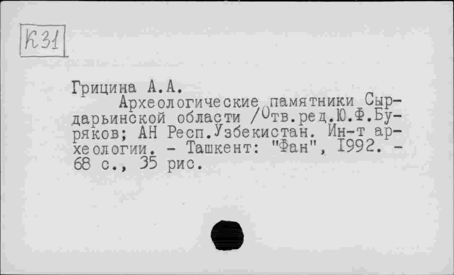 ﻿Ku
Грицина А.А.
Археологические памятники иыр-даоьинской области /^тв.рец.Ю.Ф.Буряков; АН Респ.Узбекистан. Ин-т археологии. - Ташкент: "Фан", 1992. -68 с., 35 рис.